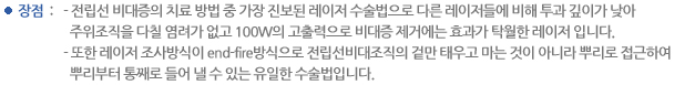 장점 : 전립선 비대증의 치료 방법 중 가장 진보된 레이저 수술법으로 다른 레이저들에 비해 투과 깊이가 낮아 주위조직을 다칠 염려가 없고 100W의 고출력으로 비대증 제거에는 효과가 탁월한 레이저 입니다. 또한 레이저 조사방식이 end-fire방식으로 전립선비대조직의 겉만 태우고 마는 것이 아니라 뿌리로 접근하여 뿌리부터 통째로 들어 낼 수 있는 유일한 수술법입니다.