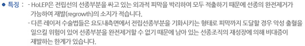 특징 :  HoLEP은 전립선의 선종부분을 싸고 있는 외과적 피막을 박리하여 모두 적출하기 때문에 선종의 완전제거가 가능하여 재발(regrowth)의 소지가 적지만 다른 레이저 수술법들은 요도내측면에서 전립선종부분을 기화시키는 형태로 피막까지 도달할 경우 악성 출혈을 일으킬 위험이 있어 선종부분을 완전제거 할 수 없기 때문에 남아 있는 선종조직의 재성장에 의해 비대증이 재발하는 한계가 있습니다. 