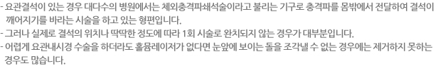 - 요관결석이 있는 경우 대다수의 병원에서는 체외충격파쇄석술이라고 불리는 기구로 충격파를 몸밖에서 전달하여 결석이 깨어지기를 바라는 시술을 하고 있는 형편입니다. - 그러나 실제로 결석의 위치나 딱딱한 정도에 따라 1회 시술로 완치되지 않는 경우가 대부분입니다.- 어렵게 요관내시경 수술을 하더라도 홀뮴레이저가 없다면 눈앞에 보이는 돌을 조각낼 수 없는 경우에는 제거하지 못하는 경우도 많습니다.