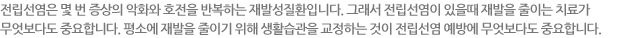 전립선염은 몇 번 증상의 악화와 호전을 반복하는 재발성질환입니다. 그래서 전립선염이 있을때 재발을 줄이는 치료가  무엇보다도 중요합니다. 평소에 재발을 줄이기 위해 생활습관을 교정하는 것이 전립선염 예방에 무엇보다도 중요합니다.