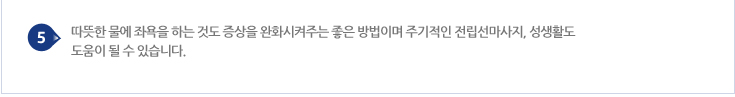 따뜻한 물에 좌욕을 하는 것도 증상을 완화시켜주는 좋은 방법이며 주기적인 전립선마사지, 성생활도 도움이 될 수 있습니다.
