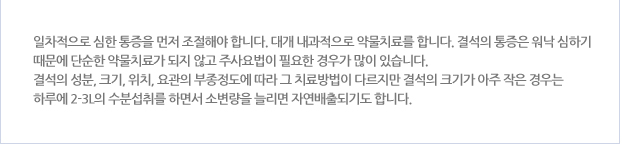 일차적으로 심한 통증을 먼저 조절해야 합니다. 대개 내과적으로 약물치료를 합니다. 결석의 통증은 워낙 심하기 때문에 단순한 약물치료가 되지 않고 주사요법이 필요한 경우가 많이 있습니다. 결석의 성분, 크기, 위치, 요관의 부종정도에 따라 그 치료방법이 다르지만 결석의 크기가 아주 작은 겨우는 하루에 2-3L의 수분섭취를 하면서 소변량을 늘리면 자연배출되기도 합니다.