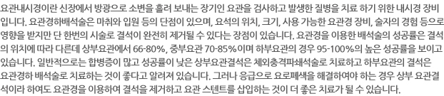 요관내시경이란 신장에서 방광으로 소변을 흘려 보내는 장기인 요관을 검사하고 발생한 질병을 치료 하기 위한 내시경 장비입니다. 요관경하배석술은 마취와 입원 등의 단점이 있으며, 요석의 위치, 크기, 사용 가능한 요관경 장비, 술자의 경험 등으로 영향을 받지만 단 한번의 시술로 결석이 완전히 제거될 수 있다는 장점이 있습니다. 요관경을 이용한 배석술의 성공률은 결석의 위치에 따라 다른데 상부요관에서 66-80%, 중부요관 70-85%이며 하부요관의 경우 95-100%의 높은 성공률을 보이고 있습니다. 일반적으로는 합병증이 많고 성공률이 낮은 상부요관결석은 체외충격파쇄석술로 치료하고 하부요관의 결석은 요관경하 배석술로 치료하는 것이 좋다고 알려져 있습니다. 그러나 응급으로 요로폐색을 해결하여야 하는 경우 상부 요관결석이라 하여도 요관경을 이용하여 결석을 제거하고 요관 스텐트를 삽입하는 것이 더 좋은 치료가 될 수 있습니다.