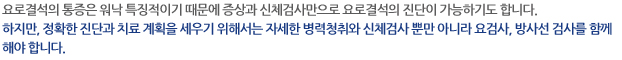 요로결석의 통증은 워낙 특징적이기 때문에 증상과 신체검사만으로 요로결석의 진단이 가능하기도 합니다. 하지만, 정확한 진단과 치료 계획을 세우기 위해서는 자세한 병력청취와 신체검사 뿐만 아니라 요검사, 방사선 검사를 함께 해야 합니다.