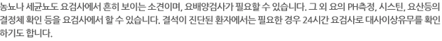 뇽뇨나 세균뇨도 요검사에서 흔히 보이는 소견이며, 요배양검사가 필요할 수 있습니다. 그 외의 요의PH측정, 시스틴, 요산등의 결정체 확인 등을 요검사에서 할 수 있습니다. 결석이 진단된 환자에게서는 필요한 경우 24시간 요검사로 대사이상유무를 확인하기도 합니다.