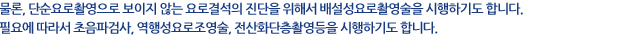 물론, 단순요로촬영으로 보이지 않는 요로결석의 진단을 위해서 배설성 요로촬영술을 시행하기도 합니다. 필요에 따라서 초음파검사, 역행성 요로조영술, 전산화단층촬영등을 시행하기도 합니다.