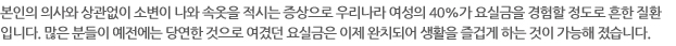 본인의 의사와 상관없이 소변이 나와 속옷을 적시는 증상으로 우리나라 여성의 40%가 요실금을 경험할 정도로 흔한 질환입니다. 많은 분들이 예전에는 당연한 것으로 여겼던 요실금은 이제 완치되어 생활을 즐겁게 하는 것이 가능해 졌습니다.