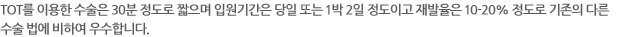 TOT를 이용한 수술은 30분 정도로 짧으며 입원기간은 당일 또는 1박 2일 정도이고 재발율은 10-20% 정도로 기존의 다른 수술 법에 비하여 우수합니다. 