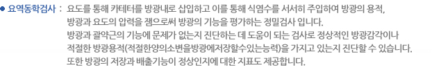 요역동학검사 : 요도를 통해 카테터를 방광내로 삽입하고 이를 통해 식염수를 서서히 주입하여 방광의 용적, 
방광과 요도의 압력을 잼으로써 방광의 기능을 평가하는 정밀검사 입니다. 방광과 괄약근의 기능에 문제가 없는지 진단하는 데 도움이 되는 검사로 정상적인 방광감각이나 적절한 방광용적(적절한양의소변을방광에저장할수있는능력)을 가지고 있는지 진단할 수 있습니다. 또한 방광의 저장과 배출기능이 정상인지에 대한 지표도 제공합니다. 
