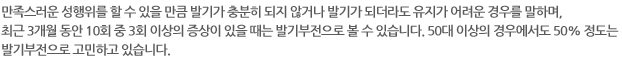 만족스러운 성행위를 할 수 있을 만큼 발기가 충분히 되지 않거나 발기가 되더라도 유지가 어려운 경우를 말하며, 최근 3개월 동안 10회 중 3회 이상의 증상이 있을 때는 발기부전으로 볼 수 있습니다. 50대 이상의 경우에서도 50% 정도는 발기부전으로 고민하고 있습니다.