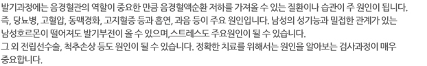 발기과정에는 음경혈관의 역할이 중요한 만큼 음경혈액순환 저하를 가져올 수 있는 질환이나 습관이 주 원인이 됩니다. 즉, 당뇨병, 고혈압, 동맥경화, 고지혈증 등과 흡연, 과음 등이 주요 원인입니다. 남성의 성기능과 밀접한 관계가 있는 남성호르몬이 떨어져도 발기부전이 올 수 있으며,스트레스도 주요원인이 될 수 있습니다. 그 외 전립선수술, 척추손상 등도 원인이 될 수 있습니다. 정확한 치료를 위해서는 원인을 알아보는 검사과정이 매우 중요합니다.