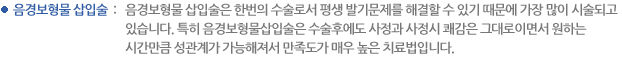음경보형물 삽입술 : 음경보형물 삽입술은 한번의 수술로서 평생 발기문제를 해결할 수 있기 때문에 가장 많이 시술되고 있습니다. 특히 음경보형물삽입술은 수술후에도 사정과 사정시 쾌감은 그대로이면서 원하는 시간만큼 성관계가 가능해져서 만족도가 매우 높은 치료법입니다. 