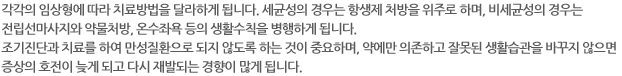 각각의 임상형에 따라 치료방법을 달라하게 됩니다. 세균성의 경우는 항생제 처방을 위주로 하며, 비세균성의 경우는 전립선마사지와 약물처방, 온수좌욕 등의 생활수칙을 병행하게 됩니다. 조기진단과 치료를 하여 만성질환으로 되지 않도록 하는 것이 중요하며, 약에만 의존하고 잘못된 생활습관을 바꾸지 않으면 증상의 호전이 늦게 되고 다시 재발되는 경향이 많게 됩니다.