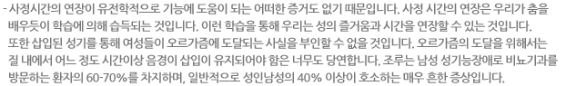 - 사정시간의 연장이 유전학적으로 기능에 도움이 되는 어떠한 증거도 없기 때문입니다. 사정 시간의 연장은 우리가 춤을 배우듯이 학습에 의해 습득되는 것입니다. 이런 학습을 통해 우리는 성의 즐거움과 시간을 연장할 수 있는 것입니다. 또한 삽입된 성기를 통해 여성들이 오르가즘에 도달되는 사실을 부인할 수 없을 것입니다. 오르가즘의 도달을 위해서는 질 내에서 어느 정도 시간이상 음경이 삽입이 유지되어야 함은 너무도 당연합니다. 조루는 남성 성기능장애로 비뇨기과를 방문하는 환자의 60-70%를 차지하며, 일반적으로 성인남성의 40% 이상이 호소하는 매우 흔한 증상입니다.