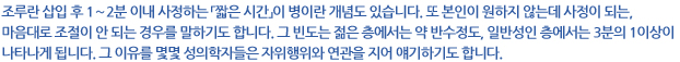 조루란 삽입 후 1～2분 이내 사정하는 「짧은 시간」이 병이란 개념도 있습니다. 또 본인이 원하지 않는데 사정이 되는, 마음대로 조절이 안 되는 경우를 말하기도 합니다. 그 빈도는 젊은 층에서는 약 반수정도, 일반성인 층에서는 3분의 1이상이 나타나게 됩니다. 그 이유를 몇몇 성의학자들은 자위행위와 연관을 지어 얘기하기도 합니다.