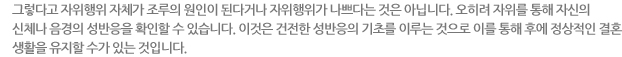 그렇다고 자위행위 자체가 조루의 원인이 된다거나 자위행위가 나쁘다는 것은 아닙니다. 오히려 자위를 통해 자신의 신체나 음경의 성반응을 확인할 수 있습니다. 이것은 건전한 성반응의 기초를 이루는 것으로 이를 통해 후에 정상적인 결혼 생활을 유지할 수가 있는 것입니다. 