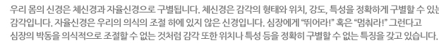 우리 몸의 신경은 체신경과 자율신경으로 구별됩니다. 체신경은 감각의 형태와 위치, 강도, 특성을 정확하게 구별할 수 있는 감각입니다. 자율신경은 우리의 의식의 조절 하에 있지 않은 신경입니다. 심장에게 “뛰어라!” 혹은 “멈춰라!” 그런다고 