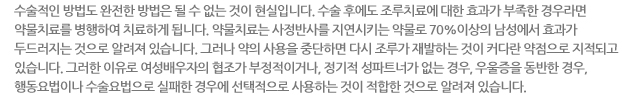 수술적인 방법도 완전한 방법은 될 수 없는 것이 현실입니다. 수술 후에도 조루치료에 대한 효과가 부족한 경우라면 약물치료를 병행하여 치료하게 됩니다. 약물치료는 사정반사를 지연시키는 약물로 70%이상의 남성에서 효과가 두드러지는 것으로 알려져 있습니다. 그러나 약의 사용을 중단하면 다시 조루가 재발하는 것이 커다란 약점으로 지적되고 있습니다. 그러한 이유로 여성배우자의 협조가 부정적이거나, 정기적 성파트너가 없는 경우, 우울증을 동반한 경우, 행동요법이나 수술요법으로 실패한 경우에 선택적으로 사용하는 것이 적합한 것으로 알려져 있습니다. 