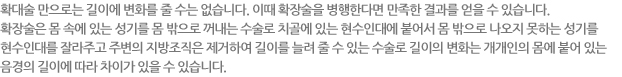 확대술 만으로는 길이에 변화를 줄 수는 없습니다. 이때 확장술을 병행한다면 만족한 결과를 얻을 수 있습니다. 확장술은 몸 속에 있는 성기를 몸 밖으로 꺼내는 수술로 치골에 있는 현수인대에 붙어서 몸 밖으로 나오지 못하는 성기를  현수인대를 잘라주고 주변의 지방조직은 제거하여 길이를 늘려 줄 수 있는 수술로 길이의 변화는 개개인의 몸에 붙어 있는 