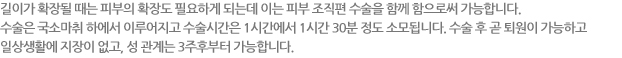 길이가 확장될 때는 피부의 확장도 필요하게 되는데 이는 피부 조직편 수술을 함께 함으로써 가능합니다. 수술은 국소마취 하에서 이루어지고 수술시간은 1시간에서 1시간 30분 정도 소모됩니다. 수술 후 곧 퇴원이 가능하고 일상생활에 지장이 없고, 성 관계는 3주후부터 가능합니다.