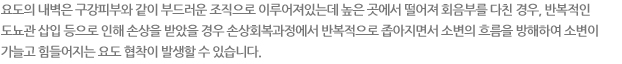 요도의 내벽은 구강피부와 같이 부드러운 조직으로 이루어져 있는데 높은 곳에서 떨어져 회음부를 다친 경우, 반복적인 도뇨관 삽입으로 인해 손상을 받았을 경우 손상회복과정에서 반복적으로 좁아지면서 소변의 흐름을 방해하여 소변이 가늘고 힘들어지는 요도 협착이 발생할 수 있습니다.