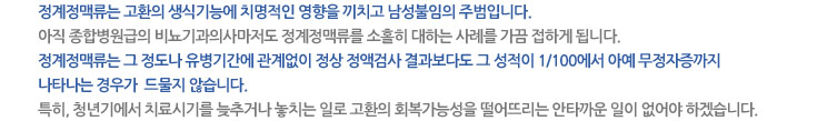 - 정계정맥류는 고환의 생식기능에 치명적인 영향을 끼치고 남성불임의 주범입니다. 아직 종합병원급의 비뇨기과의사마저도 정계정맥류를 소홀히 대하는 사례를 가끔 접하게 됩니다. - 정계정맥류는 그 정도나 유병기간에 관계없이 정상 정액검사결과 보다도 그 성적이 1/100에서 아예 무정자증까지 나타나는 경우가   드물지 않습니다.  특히, 청년기에서 치료시기를 늦추거나 놓치는 일로 고환의 회복가능성을 떨어뜨리는 안타까운 일이 없어야 하겠습니다.
