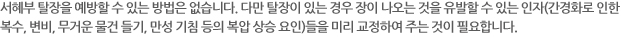 서혜부 탈장을 예방할 수 있는 방법은 없습니다. 다만 탈장이 있는 경우 장이 나오는 것을 유발할 수 있는 인자(간경화로 인한 복수, 변비, 무거운 물건 들기, 만성 기침 등의 복압 상승 요인)들을 미리 교정하여 주는 것이 필요합니다.