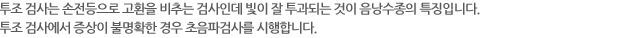 투조 검사는 손전등으로 고환을 비추는 검사인데 빛이 잘 투과되는 것이 음낭수종의 특징입니다. 투조 검사에서 증상이 불명확한 경우 초음파검사를 시행합니다.